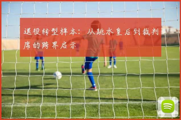 退役转型样本：从跳水皇后到裁判席的跨界启示