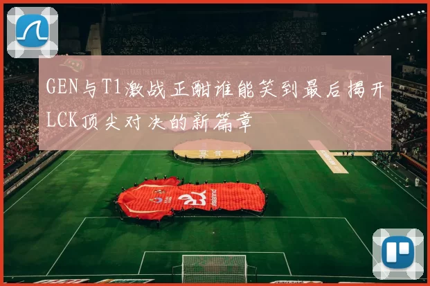 GEN与T1激战正酣谁能笑到最后揭开LCK顶尖对决的新篇章