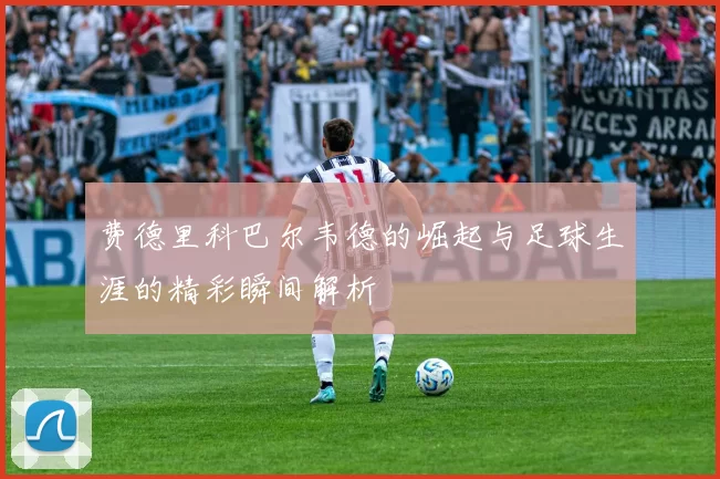 费德里科巴尔韦德的崛起与足球生涯的精彩瞬间解析