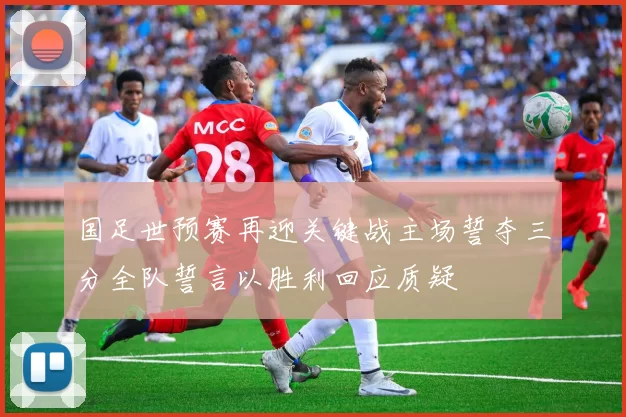 国足世预赛再迎关键战主场誓夺三分全队誓言以胜利回应质疑