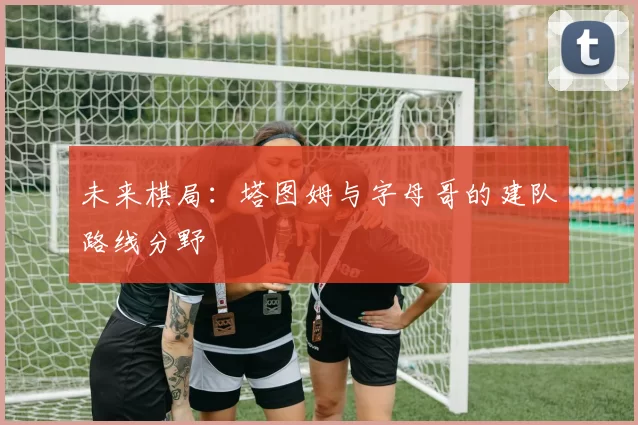 未来棋局：塔图姆与字母哥的建队路线分野
