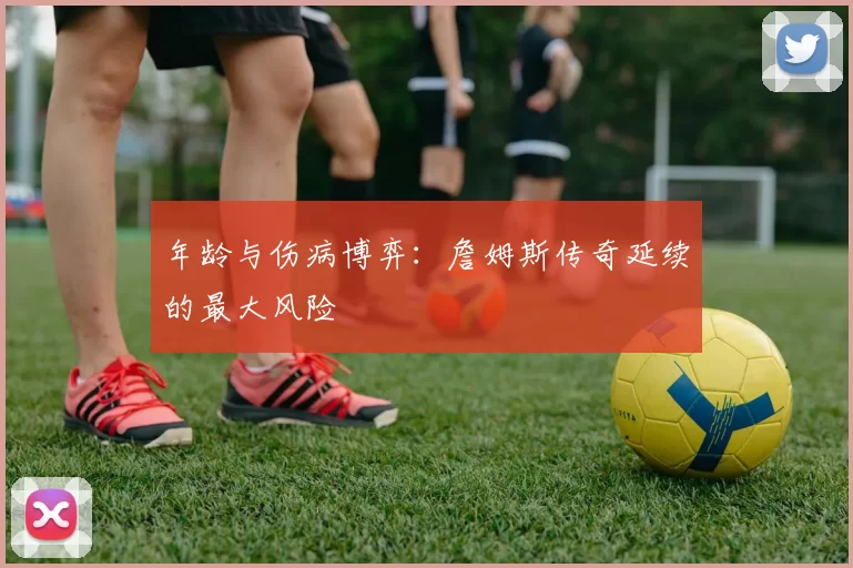 年龄与伤病博弈：詹姆斯传奇延续的最大风险