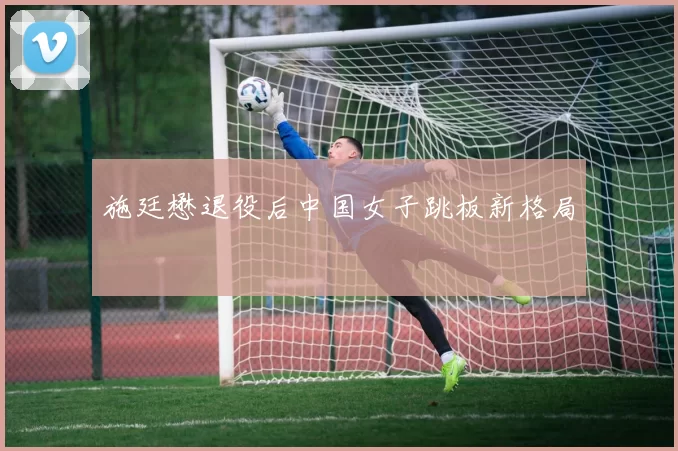 施廷懋退役后中国女子跳板新格局