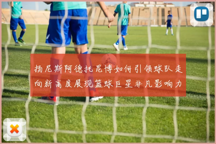 扬尼斯阿德托昆博如何引领球队走向新高度展现篮球巨星非凡影响力