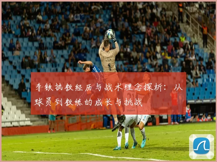 李铁执教经历与战术理念探析：从球员到教练的成长与挑战