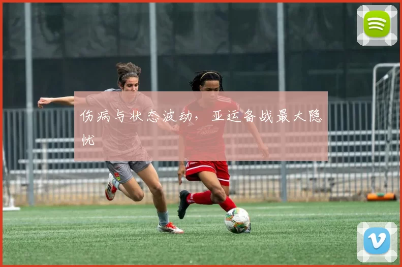 伤病与状态波动，亚运备战最大隐忧