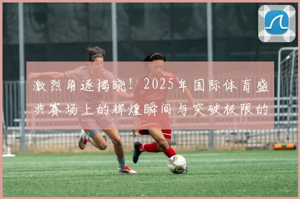 激烈角逐揭晓！2025年国际体育盛典赛场上的辉煌瞬间与突破极限的挑战