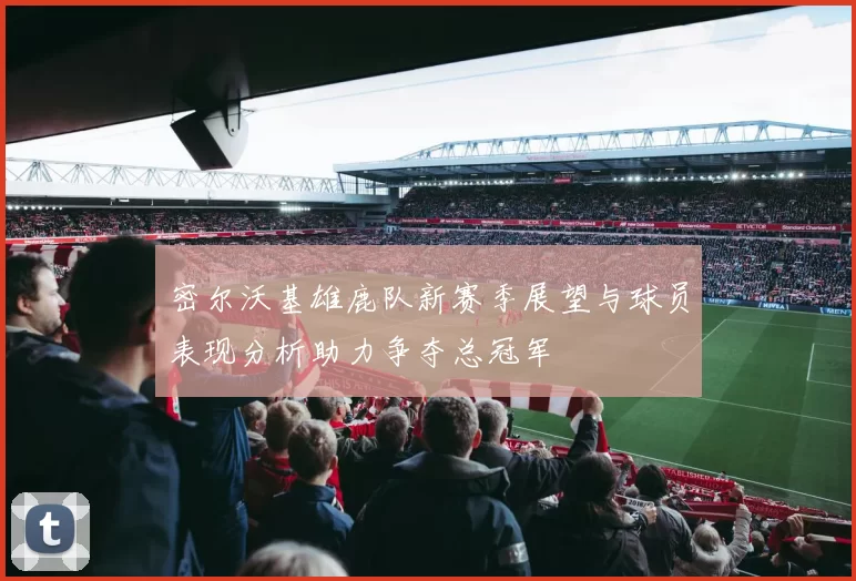 密尔沃基雄鹿队新赛季展望与球员表现分析助力争夺总冠军