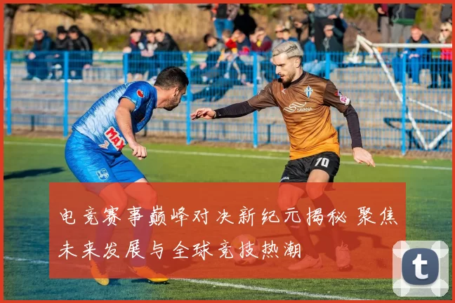 电竞赛事巅峰对决新纪元揭秘 聚焦未来发展与全球竞技热潮