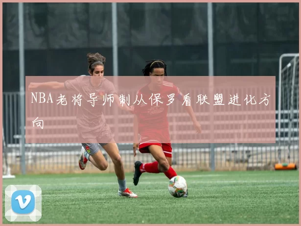 NBA老将导师制从保罗看联盟进化方向