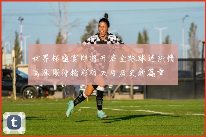 世界杯盛宴即将开启全球球迷热情高涨期待精彩对决与历史新篇章