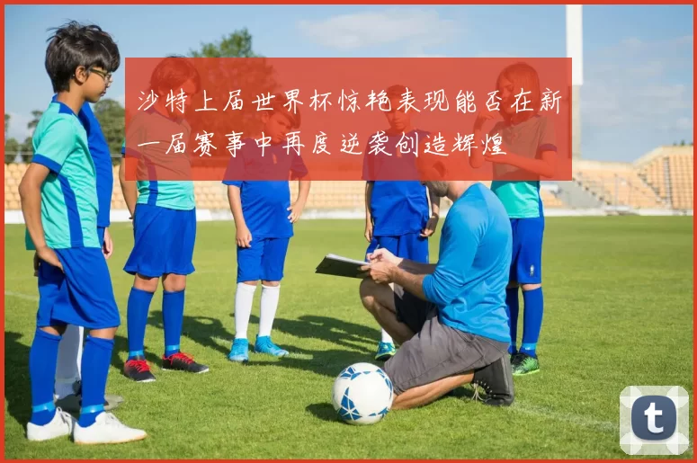 沙特上届世界杯惊艳表现能否在新一届赛事中再度逆袭创造辉煌