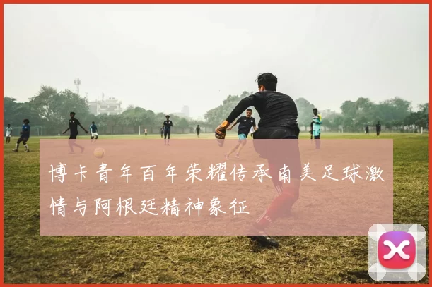 博卡青年百年荣耀传承南美足球激情与阿根廷精神象征